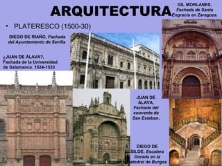 ARQUITECTURA
• PLATERESCO (1500-30)
DIEGO DE RIAÑO, Fachada
del Ayuntamiento de Sevilla
DIEGO DE
SILOE, Escalera
Dorada en la
catedral de Burgos
JUAN DE
ÁLAVA,
Fachada del
convento de
San Esteban,
GIL MORLANES,
Fachada de Santa
Engracia en Zaragoza.
¿JUAN DE ÁLAVA?,
Fachada de la Universidad
de Salamanca. 1524-1533
 