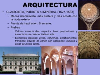 ARQUITECTURA
• CLASICISTA, PURISTA o IMPERIAL (1527-1563)
– Menos decorativista, más austera y más acorde con
la moda exterior.
– Fuente de inspiración: Bramante.
– Prefiere:
• Valores estructurales: espacios lisos, proporciones y
estructuras de carácter italianizante.
• Elementos clásicos: arcos, columnas, entablamentos,
frontones, bóveda de cañón con casetones, cúpulas y
arcos de medio punto.
 