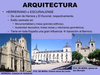 ARQUITECTURA
• HERRERIANO o ESCURIALENSE
– De Juan de Herrera y El Escorial, respectivamente.
– Estilo centrado en:
• Monumentalidad y masa (grandes edificios).
• Austeridad decorativa, líneas rectas y volúmenes geométricos.
– Tiene en toda España una gran influencia  transición al Barroco.
HERRERA, Catedral de Valladolid
FCO. DE MORA, Palacio ducal de Lerma
FCO. DE MORA, Iglesia de
San Bernabé
 