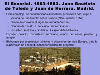 El Escorial. 1563-1583. Juan Bautista
de Toledo y Juan de Herrera. Madrid.
• Obra compleja, de connotaciones simbólicas, promovida por Felipe II:
– Victoria de San Quintín sobre Francia (San Lorenzo, 1557).
– Deseo de convertir el lugar en un Panteón Real.
– Concilio de Trento  necesidad de seminarios.
– Inquietud científica y didáctica  espléndida biblioteca.
• Escorial: palacio, monasterio, seminario, centro del saber, panteón y
templo.
• Elaborado por arquitectos, pintores y escultores de toda Europa, bajo la
supervisión de Felipe II, inspirador teórico del proyecto.
 
