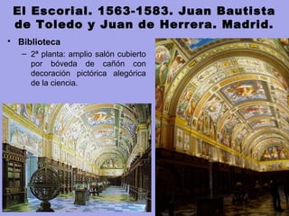 El Escorial. 1563-1583. Juan Bautista
de Toledo y Juan de Herrera. Madrid.
• Biblioteca 
– 2ª planta: amplio salón cubierto 
por  bóveda  de  cañón  con 
decoración  pictórica  alegórica 
de la ciencia.
 