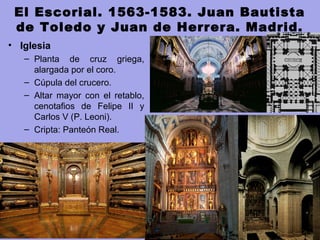 El Escorial. 1563-1583. Juan Bautista
de Toledo y Juan de Herrera. Madrid.
• Iglesia 
– Planta  de  cruz  griega, 
alargada por el coro. 
– Cúpula del crucero. 
– Altar  mayor  con  el  retablo, 
cenotafios  de  Felipe  II  y 
Carlos V (P. Leoni).
– Cripta: Panteón Real.
 