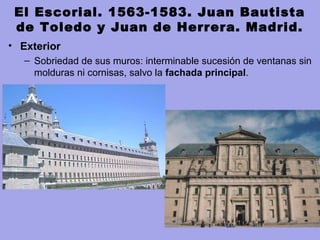 El Escorial. 1563-1583. Juan Bautista
de Toledo y Juan de Herrera. Madrid.
• Exterior
– Sobriedad de sus muros: interminable sucesión de ventanas sin 
molduras ni cornisas, salvo la fachada principal.
 