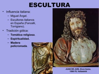 ESCULTURA
• Influencia italiana:
– Miguel Ángel.
– Escultores italianos 
en España (Fancelli, 
Torrigiano).
• Tradición gótica:
– Temática religiosa.
– Espiritualidad.
– Madera
policromada.
JUAN DE JUNI, Ecce homo,
1560-70, Valladolid
 
