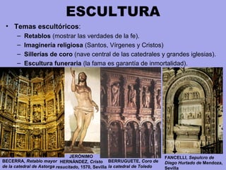 ESCULTURA
• Temas escultóricos:
– Retablos (mostrar las verdades de la fe). 
– Imaginería religiosa (Santos, Vírgenes y Cristos)
– Sillerías de coro (nave central de las catedrales y grandes iglesias).
– Escultura funeraria (la fama es garantía de inmortalidad).
BECERRA, Retablo mayor
de la catedral de Astorga
BERRUGUETE, Coro de
la catedral de Toledo
JERÓNIMO
HERNÁNDEZ, Cristo
resucitado, 1570, Sevilla
FANCELLI, Sepulcro de
Diego Hurtado de Mendoza,
Sevilla
 