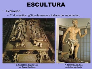 ESCULTURA
• Evolución:
– 1ª dos estilos, gótico-flamenco e italiano de importación.
P. TORRIGIANO, San
Jerónimo penitente
D. FANCELLI, Sepulcro de
los Reyes Católicos
 