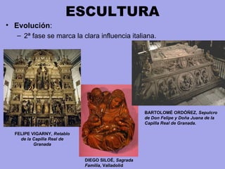 ESCULTURA
• Evolución:
– 2ª fase se marca la clara influencia italiana.
BARTOLOMÉ ORDÓÑEZ, Sepulcro
de Don Felipe y Doña Juana de la
Capilla Real de Granada.
FELIPE VIGARNY, Retablo
de la Capilla Real de
Granada
DIEGO SILOÉ, Sagrada
Familia, Valladolid
 