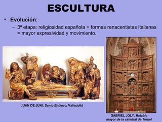 ESCULTURA
• Evolución:
– 3ª etapa: religiosidad española + formas renacentistas italianas 
= mayor expresividad y movimiento. 
GABRIEL JOLY, Retablo
mayor de la catedral de Teruel
JUAN DE JUNI, Santo Entierro, Valladolid
 