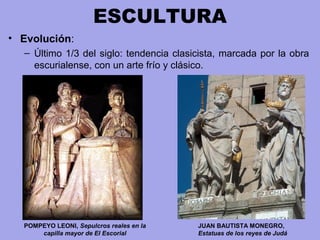 ESCULTURA
• Evolución:
– Último 1/3 del siglo: tendencia clasicista, marcada por la obra 
escurialense, con un arte frío y clásico.
JUAN BAUTISTA MONEGRO,
Estatuas de los reyes de Judá
POMPEYO LEONI, Sepulcros reales en la
capilla mayor de El Escorial
 