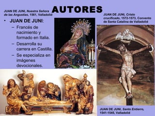 • JUAN DE JUNI: 
– Francés de 
nacimiento y 
formado en Italia.
– Desarrolla su 
carrera en Castilla.
– Se especializa en 
imágenes 
devocionales.
AUTORES
JUAN DE JUNI, Santo Entierro,
1541-1545, Valladolid
JUAN DE JUNI, Cristo
crucificado, 1572-1573, Convento
de Santa Catalina de Valladolid
JUAN DE JUNI, Nuestra Señora
de las Angustias, 1561, Valladolid
 