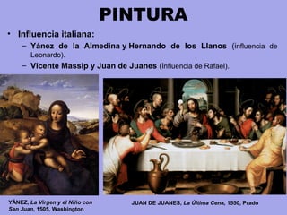 PINTURA
• Influencia italiana:
– Yánez de la Almedina y Hernando de los Llanos (influencia  de 
Leonardo).
– Vicente Massip y Juan de Juanes (influencia de Rafael).
YÁNEZ, La Virgen y el Niño con
San Juan, 1505, Washington
JUAN DE JUANES, La Última Cena, 1550, Prado
 