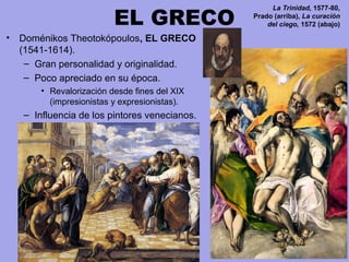 EL GRECO
• Doménikos Theotokópoulos, EL GRECO
(1541-1614).
– Gran personalidad y originalidad.
– Poco apreciado en su época.
• Revalorización desde fines del XIX 
(impresionistas y expresionistas).
– Influencia de los pintores venecianos.
La Trinidad, 1577-80,
Prado (arriba), La curación
del ciego, 1572 (abajo)
 