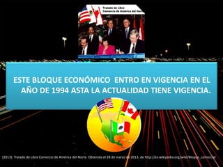 ESTE BLOQUE ECONÓMICO ENTRO EN VIGENCIA EN EL
AÑO DE 1994 ASTA LA ACTUALIDAD TIENE VIGENCIA.
(2013). Tratado de Libre Comercio de América del Norte. Obtenida el 28 de marzo de 2013, de http://es.wikipedia.org/wiki/Bloque_comercial
 
