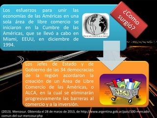 Los esfuerzos para unir las
economías de las Américas en una
sola área de libre comercio se
iniciaron en la Cumbre de las
Américas, que se llevó a cabo en
Miami, EEUU, en diciembre de
1994.
Los Jefes de Estado y de
Gobierno de las 34 democracias
de la región acordaron la
creación de un Área de Libre
Comercio de las Américas, o
ALCA, en la cual se eliminarán
progresivamente las barreras al
comercio y a la inversión.
(2013). Mercosur. Obtenida el 28 de marzo de 2013, de http://www.argentina.gob.ar/pais/100-mercado-
comun-del-sur-mercosur.php
 