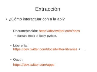 Extracción
● ¿Cómo interactuar con a la api?
– Documentación: https://dev.twitter.com/docs
● Bastard Book of Ruby, python,
– Liberería:
https://dev.twitter.com/docs/twitter-libraries + ….
– Oauth:
https://dev.twitter.com/apps
 