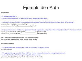 Ejemplo de oAuth
import tweepy
# == OAuth Authentication ==
# This mode of authentication is the new preferred way of authenticating with Twitter.
# The consumer keys can be found on your application's Details page located at https://dev.twitter.com/apps (under "OAuth settings")
consumer_key="T1z6Xp__________MuTF6g"
consumer_secret="IAsYxMOa_________________hqltPGM"
# The access tokens can be found on your applications's Details page located at https://dev.twitter.com/apps (located under "Your access token")
access_token="161268291-osNQotjA7R0_______________1vQYwFlL7ec793"
access_token_secret="sxAcnU3_________________________U8nRkFXis8Po"
auth = tweepy.OAuthHandler(consumer_key, consumer_secret)
auth.set_access_token(access_token, access_token_secret)
api = tweepy.API(auth)
# If the authentication was successful, you should see the name of the account print out
print api.me().name
# If the application settings are set for "Read and Write" then this line should tweet out the message to your account's
# timeline. The "Read and Write" setting is on https://dev.twitter.com/apps
api.update_status('Updating using OAuth authentication via Tweepy!')
 