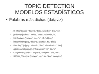 TOPIC DETECTION
MODELOS ESTADÍSTICOS
● Palabras más dichas (dataviz)
– BI_Dashboards ['dataviz', 'data', 'analytics', 'the', 'for']
– jenstirrup ['dataviz', 'news', 'latest', 'roundup', 'of']
– HlthAnalysis ['dataviz', 'the', 'in', 'of', 'tableau']
– ddjournalism ['ddj', 'dataviz', 'bigdata', 'to', 'data']
– DashingD3js ['gtgt', 'dataviz', 'data', 'visualization', 'the']
– albertocairo ['dataviz', 'infographics', 'mt', 'to', 'of']
– CraigMilroy ['dataviz', 'bigdata', 'analytics', 'via', 'the']
– SASUK_VAnalytic ['dataviz', 'sas', 'to', 'data', 'analytics']
 