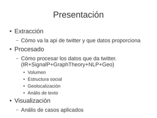Presentación
● Extracción
– Cómo va la api de twitter y que datos proporciona
● Procesado
– Cómo procesar los datos que da...