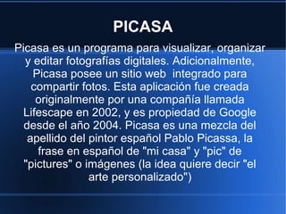 PICASA
Picasa es un programa para visualizar, organizar
y editar fotografías digitales. Adicionalmente,
Picasa posee un sitio web integrado para
compartir fotos. Esta aplicación fue creada
originalmente por una compañía llamada
Lifescape en 2002, y es propiedad de Google
desde el año 2004. Picasa es una mezcla del
apellido del pintor español Pablo Picassa, la
frase en español de "mi casa" y "pic" de
"pictures" o imágenes (la idea quiere decir "el
arte personalizado")
 
