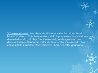 3.Disipar el calor: Los chips de silicio se calientan durante el
funcionamiento. Si la temperatura del chip se eleva hasta valores
demasiados alto, el chip funcionara mal, se desgastara o se
destruirá dependiendo del valor de temperatura alcanzado. Los
encapsulados pueden efectivamente liberar el calor generado.
 