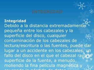 INTEGRIDAD
Integridad
Debido a la distancia extremadamente
pequeña entre los cabezales y la
superficie del disco, cualquier
contaminación de los cabezales de
lectura/escritura o las fuentes, puede dar
lugar a un accidente en los cabezales, un
fallo del disco en el que el cabezal raya la
superficie de la fuente, a menudo
moliendo la fina película magnética y
 