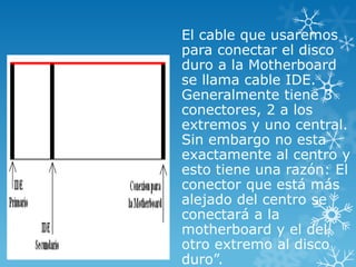 El cable que usaremos
para conectar el disco
duro a la Motherboard
se llama cable IDE.
Generalmente tiene 3
conectores, 2 a los
extremos y uno central.
Sin embargo no esta
exactamente al centro y
esto tiene una razón: El
conector que está más
alejado del centro se
conectará a la
motherboard y el del
otro extremo al disco
duro”.
 