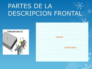  CASE 5.25:
PARTES DE LA
DESCRIPCION FRONTAL
1.- Cubierta: permite proteger al disco duro y dar estética al
producto.
2.- Compartimiento: es el espacio asignado para introducir un
disco duro de 3.5".
3.- Conector de alimentación: suministra de la electricidad
adecuada al disco duro de 3.5".
4.- Conector de datos: transmite y recibe datos del disco duro
de 3.5".
5.- Placa transformadora: tiene los circuitos necesarios para
transformar la electricidad y transmisión de datos entre el puerto
USB y el conector del disco duro.
6.- Tapa trasera: sostiene la placa transformadora y fija en su
totalidad al case.
7.- Conector USB: interconecta la computadora con el disco duro
3.5".
8.- Interruptor: enciende al disco duro.
9.- Conector de alimentación: recibe la electricidad desde el
adaptador AC/DC.
 