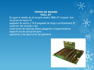 TIPOS DE BOARD
FULL AT
Es igual al diseño de la tarjeta madre IBM AT original. Son
tarjetas de hasta 12
pulgadas de ancho y 13.8 pulgadas de largo o profundidad. El
conector del teclado y los
conectores de ranuras deben apegarse a requerimientos
específicos de ubicación para
ajustarse a las aperturas del gabinete.
 