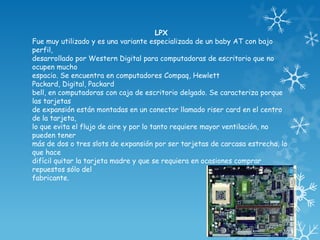 LPX
Fue muy utilizado y es una variante especializada de un baby AT con bajo
perfil,
desarrollado por Western Digital para computadoras de escritorio que no
ocupen mucho
espacio. Se encuentra en computadores Compaq, Hewlett
Packard, Digital, Packard
bell, en computadoras con caja de escritorio delgado. Se caracteriza porque
las tarjetas
de expansión están montadas en un conector llamado riser card en el centro
de la tarjeta,
lo que evita el flujo de aire y por lo tanto requiere mayor ventilación, no
pueden tener
más de dos o tres slots de expansión por ser tarjetas de carcasa estrecha, lo
que hace
difícil quitar la tarjeta madre y que se requiera en ocasiones comprar
repuestos sólo del
fabricante.
 