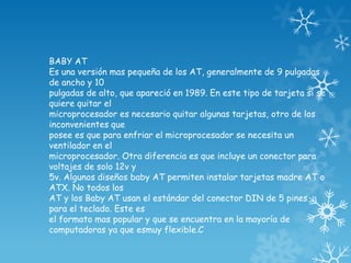 BABY AT
Es una versión mas pequeña de los AT, generalmente de 9 pulgadas
de ancho y 10
pulgadas de alto, que apareció en 1989. En este tipo de tarjeta si se
quiere quitar el
microprocesador es necesario quitar algunas tarjetas, otro de los
inconvenientes que
posee es que para enfriar el microprocesador se necesita un
ventilador en el
microprocesador. Otra diferencia es que incluye un conector para
voltajes de solo 12v y
5v. Algunos diseños baby AT permiten instalar tarjetas madre AT o
ATX. No todos los
AT y los Baby AT usan el estándar del conector DIN de 5 pines
para el teclado. Este es
el formato mas popular y que se encuentra en la mayoría de
computadoras ya que esmuy flexible.C
 