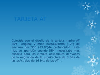 TARJETA AT
Coincide con el diseño de la tarjeta madre AT
IBM original y mide hasta304mm (12”) de
anchura por 350 (13.8”)de profundidad esta
hizo su aparición cuando IBM necesitaba mas
espacio para los circuito adicionales derivados
de la migración de la arquitectura de 8 bits de
las pc/xt alas de 16 bits de las AT .
 