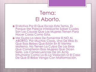 Tema:
El Aborto.
El Motivo Por El Que Escojo Este Tema, Es
Porque Me Parece Interesante Saber Cuales
Son Las Causas Que Las Mujeres Tienen Para
Hacer Cosas Como Esta.
Me Gusta La Idea De Fomentar El NO AL
ABORTO, Por Muchas Cosas, Una De Ellas Es
Que Esos Bebes Que Están En El Vientre
Materno, No Tienen La Culpa De Los Erros
Que Cometieron Esas Mujeres Que Dicen
Serlo, Las Consecuencias De Un Acto
Inhumano Como Lo Es La Violación O El Caso
De Que El Bebe Venga Con Malformación.