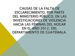 CAUSAS DE LA FALTA DECAUSAS DE LA FALTA DE
ESCLARECIMIENTO, POR PARTEESCLARECIMIENTO, POR PARTE
DEL MINISTERIO PÚBLICO, EN LASDEL MINISTERIO PÚBLICO, EN LAS
INVESTIGACIONES DE VIOLENCIAINVESTIGACIONES DE VIOLENCIA
HACIA LAS FÉMINAS DEL HOGARHACIA LAS FÉMINAS DEL HOGAR
EN EL AÑO 2012, DELEN EL AÑO 2012, DEL
DEPARTAMENTO DE GUATEMALA.DEPARTAMENTO DE GUATEMALA.
 
