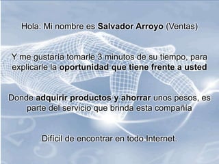 Hola: Mi nombre es Salvador Arroyo (Ventas)
Y me gustaría tomarle 3 minutos de su tiempo, para
explicarle la oportunidad que tiene frente a usted
Donde adquirir productos y ahorrar unos pesos, es
parte del servicio que brinda esta compañía
Difícil de encontrar en todo Internet.
 