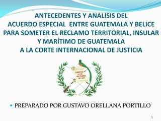 ANTECEDENTES Y ANALISIS DEL
ACUERDO ESPECIAL ENTRE GUATEMALA Y BELICE
PARA SOMETER EL RECLAMO TERRITORIAL, INSULAR
Y MARÍTIMO DE GUATEMALA
A LA CORTE INTERNACIONAL DE JUSTICIA
 PREPARADO POR GUSTAVO ORELLANA PORTILLO
1
 