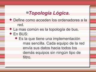 
Topología Lógica.
 Define como acceden los ordenadores a la
red.
 La mas común es la topología de bus.
 En BUS:
 Es la que tiene una implementación
mas sencilla. Cada equipo de la red
envía sus datos hacia todos los
demás equipos sin ningún tipo de
filtro.
 