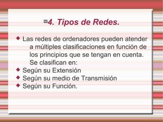 
4. Tipos de Redes.
 Las redes de ordenadores pueden atender
a múltiples clasificaciones en función de
los principios que se tengan en cuenta.
Se clasifican en:
 Según su Extensión
 Según su medio de Transmisión
 Según su Función.
 
