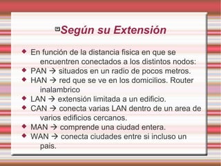 
Según su Extensión
 En función de la distancia fisica en que se
encuentren conectados a los distintos nodos:
 PAN  situados en un radio de pocos metros.
 HAN  red que se ve en los domicilios. Router
inalambrico
 LAN  extensión limitada a un edificio.
 CAN  conecta varias LAN dentro de un area de
varios edificios cercanos.
 MAN  comprende una ciudad entera.
 WAN  conecta ciudades entre si incluso un
pais.
 