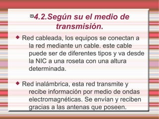 
4.2.Según su el medio de
transmisión.
 Red cableada, los equipos se conectan a
la red mediante un cable. este cable
puede ser de diferentes tipos y va desde
la NIC a una roseta con una altura
determinada.
 Red inalámbrica, esta red transmite y
recibe información por medio de ondas
electromagnéticas. Se envían y reciben
gracias a las antenas que poseen.
 