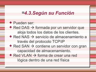 
4.3.Según su Función
 Pueden ser:
 Red DAS  formada por un servidor que
aloja todos los datos de los clientes.
 Red NAS  servicio de almacenamiento a
través del protocolo TCPIP
 Red SAN  contiene un servidor con gran
capacidad de almacenamiento.
 Red VLAN  forma de crear una red
lógica dentro de una red física
 