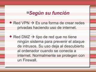 
Según su función
 Red VPN  Es una forma de crear redes
privadas haciendo uso de internet.
 Red DMZ  tipo de red que no tiene
ningún sistema para prevenir el ataque
de intrusos. Su uso deja al descubierto
al ordenador cuando se conecta a
internet. Normalmente se protegen con
un Firewall.
 