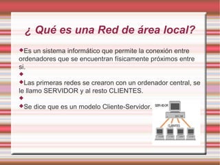 ¿ Qué es una Red de área local?
Es un sistema informático que permite la conexión entre
ordenadores que se encuentran físicamente próximos entre
si.

Las primeras redes se crearon con un ordenador central, se
le llamo SERVIDOR y al resto CLIENTES.

Se dice que es un modelo Cliente-Servidor.
 