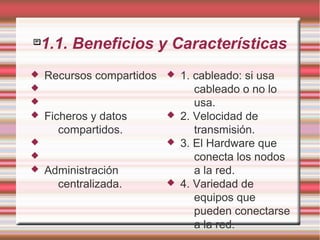 
1.1. Beneficios y Características
 Recursos compartidos


 Ficheros y datos
compartidos.


 Administración
centralizada.
 1. cableado: si usa
cableado o no lo
usa.
 2. Velocidad de
transmisión.
 3. El Hardware que
conecta los nodos
a la red.
 4. Variedad de
equipos que
pueden conectarse
a la red.
 