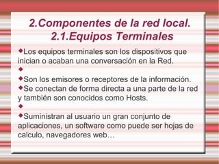 2.Componentes de la red local.
2.1.Equipos Terminales
Los equipos terminales son los dispositivos que
inician o acaban una conversación en la Red.

Son los emisores o receptores de la información.
Se conectan de forma directa a una parte de la red
y también son conocidos como Hosts.

Suministran al usuario un gran conjunto de
aplicaciones, un software como puede ser hojas de
calculo, navegadores web…
 