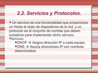 2.2. Servicios y Protocolos.
 Un servicio es una funcionalidad que proporciona
un Hosts al resto de dispositivos de la red, y un
protocolo es el conjunto de normas que deben
cumplirse para implementar dicho servicio.
Servicios:
DHCP  Asigna dirección IP a cada equipo.
DNS  Asocia direcciones IP con nombres
determinados.
 