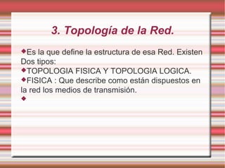 3. Topología de la Red.
Es la que define la estructura de esa Red. Existen
Dos tipos:
TOPOLOGIA FISICA Y TOPOLOGIA LOGICA.
FISICA : Que describe como están dispuestos en
la red los medios de transmisión.

 