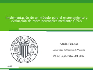 Implementaci´on de un m´odulo para el entrenamiento y
evaluaci´on de redes neuronales mediante GPUs
Adri´an Palacios
Universidad Polit´ecnica de Valencia
27 de Septiembre del 2012
1 de 27
 