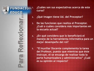 1. ¿Cuáles son sus expectativas acerca de este
curso?
2. ¿Qué imagen tiene Ud. del Preceptor?
3. De las funciones que realiza el Preceptor.
¿Cuál o cuáles considera más importantes en
la escuela actual?
4. ¿En qué considera que lo beneficiará el
manejo de la herramienta informática para un
mejor desempeño del rol?
5. “El Auxiliar Docente complementa la tarea
del Profesor, puesto que mientras que éste
instruye, él se encarga de realizar toda la
parte humanizadora y administrativa” ¿Cuál
es su opinión al respecto?
 