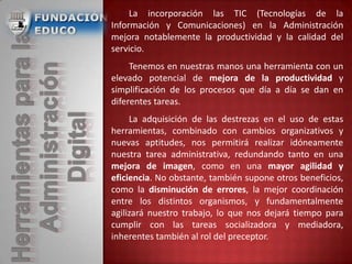 La incorporación las TIC (Tecnologías de la
Información y Comunicaciones) en la Administración
mejora notablemente la productividad y la calidad del
servicio.
Tenemos en nuestras manos una herramienta con un
elevado potencial de mejora de la productividad y
simplificación de los procesos que día a día se dan en
diferentes tareas.
La adquisición de las destrezas en el uso de estas
herramientas, combinado con cambios organizativos y
nuevas aptitudes, nos permitirá realizar idóneamente
nuestra tarea administrativa, redundando tanto en una
mejora de imagen, como en una mayor agilidad y
eficiencia. No obstante, también supone otros beneficios,
como la disminución de errores, la mejor coordinación
entre los distintos organismos, y fundamentalmente
agilizará nuestro trabajo, lo que nos dejará tiempo para
cumplir con las tareas socializadora y mediadora,
inherentes también al rol del preceptor.
 