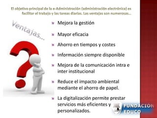 Mejora la gestión
Mayor eficacia
Ahorro en tiempos y costes
Información siempre disponible
Mejora de la comunicación intra e
inter institucional
Reduce el impacto ambiental
mediante el ahorro de papel.
La digitalización permite prestar
servicios más eficientes y
personalizados.
 